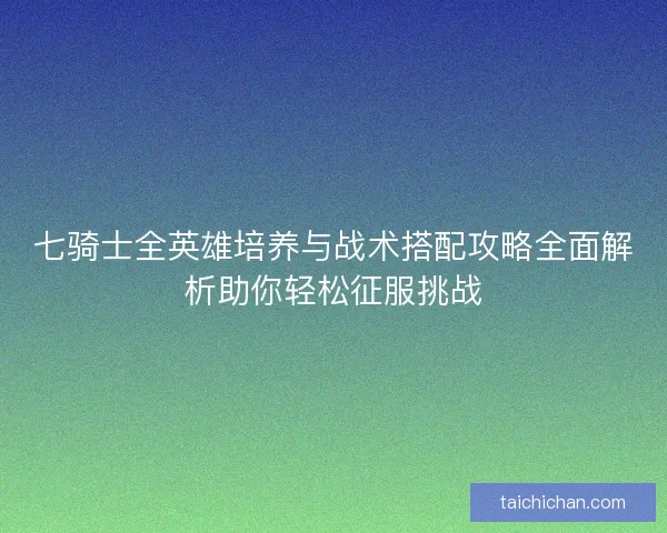 七骑士全英雄培养与战术搭配攻略全面解析助你轻松征服挑战
