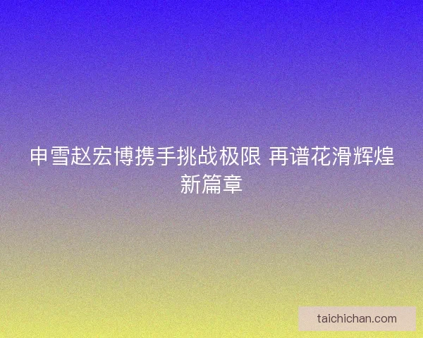 申雪赵宏博携手挑战极限 再谱花滑辉煌新篇章